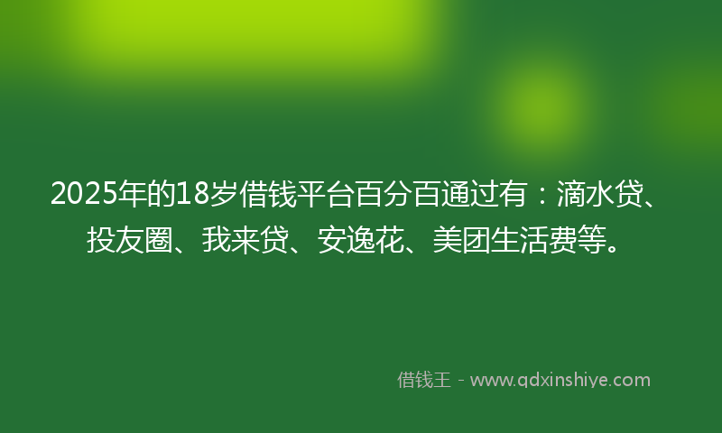 2025年的18岁借钱平台百分百通过有：滴水贷、投友圈、我来贷、安逸花、美团生活费等。