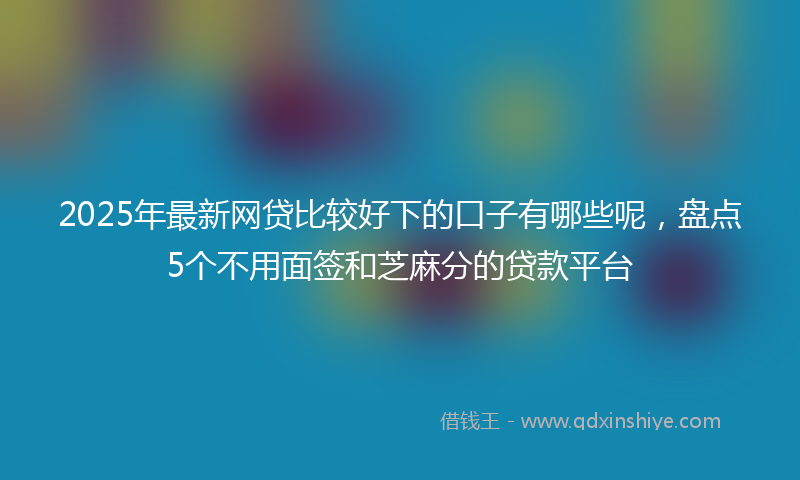 2025年最新网贷比较好下的口子有哪些呢，盘点5个不用面签和芝麻分的贷款平台