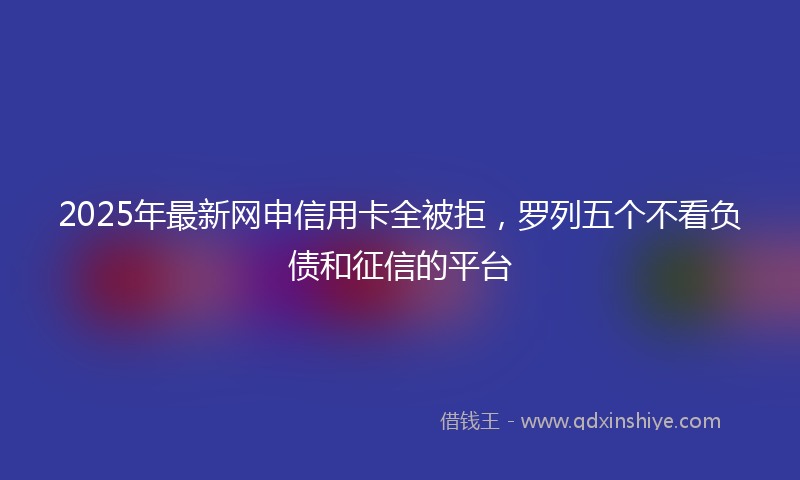 2025年最新网申信用卡全被拒，罗列五个不看负债和征信的平台