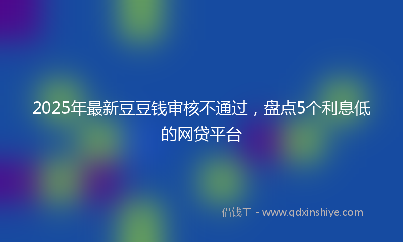 2025年最新豆豆钱审核不通过，盘点5个利息低的网贷平台