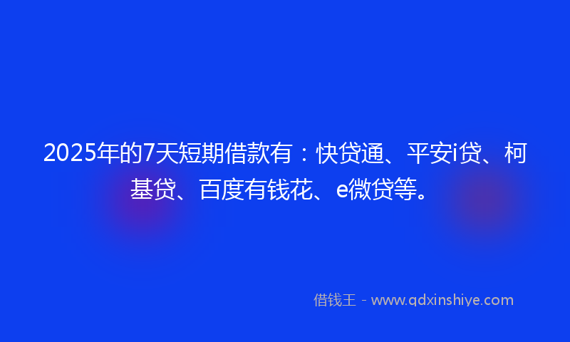 2025年的7天短期借款有：快贷通、平安i贷、柯基贷、百度有钱花、e微贷等。