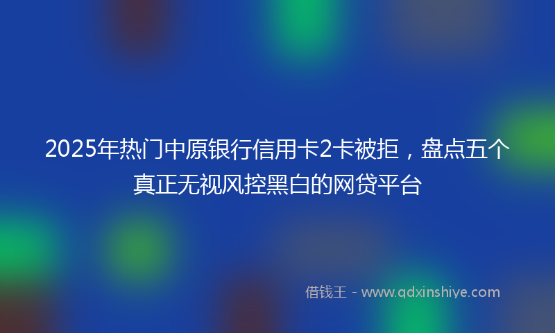 2025年热门中原银行信用卡2卡被拒，盘点五个真正无视风控黑白的网贷平台