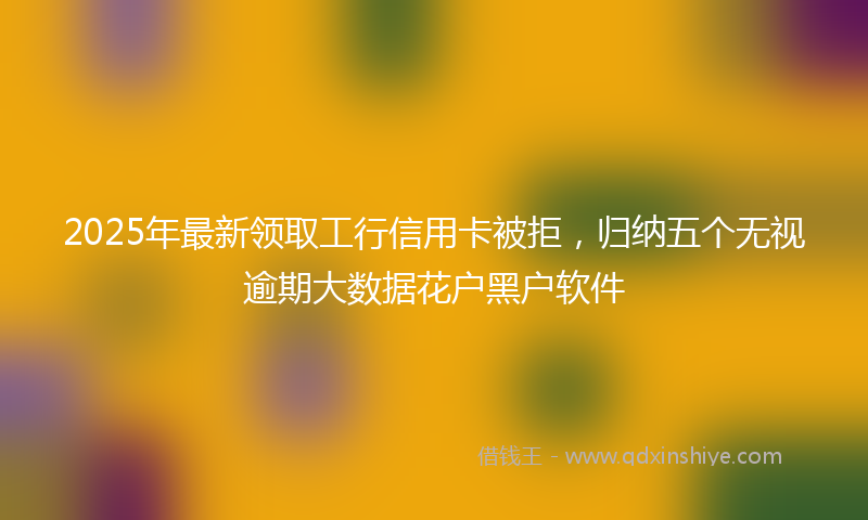 2025年最新领取工行信用卡被拒，归纳五个无视逾期大数据花户黑户软件