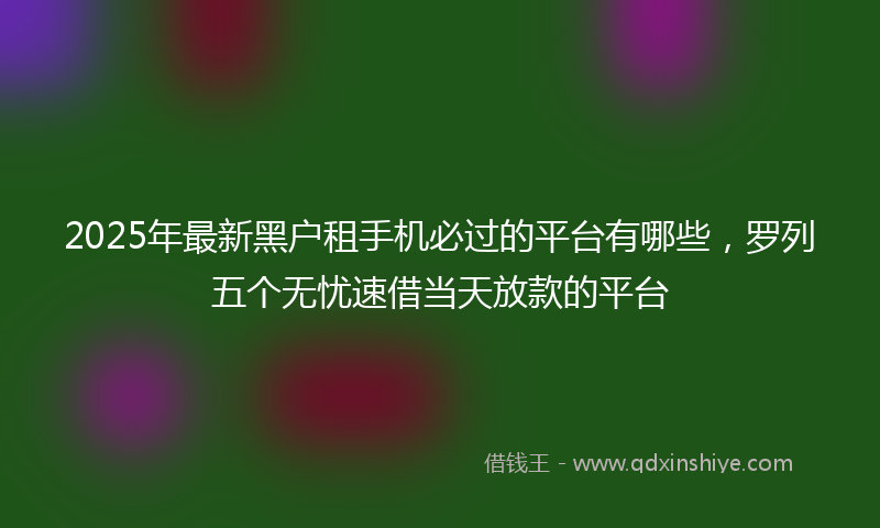2025年最新黑户租手机必过的平台有哪些，罗列五个无忧速借当天放款的平台