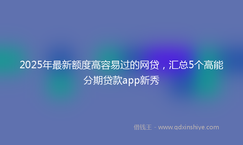 2025年最新额度高容易过的网贷,汇总5个高能分期贷款app新秀