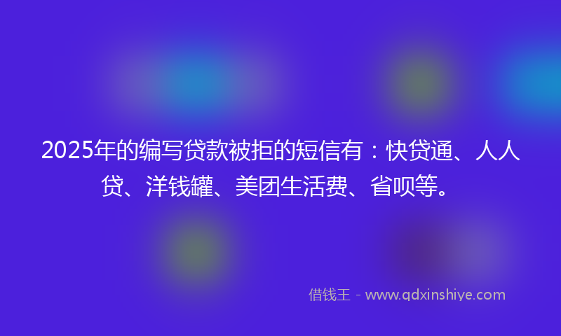 2025年的编写贷款被拒的短信有：快贷通、人人贷、洋钱罐、美团生活费、省呗等。