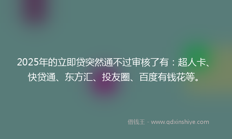 2025年的立即贷突然通不过审核了有：超人卡、快贷通、东方汇、投友圈、百度有钱花等。
