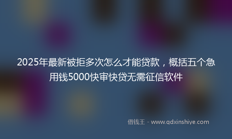 2025年最新被拒多次怎么才能贷款，概括五个急用钱5000快审快贷无需征信软件