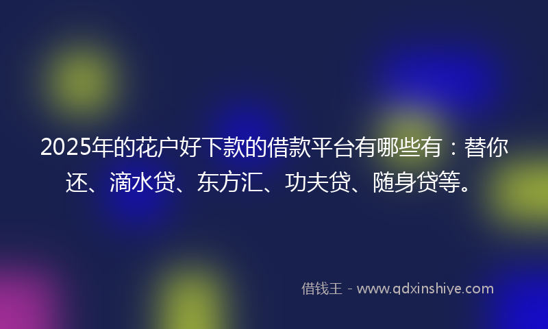 2025年的花户好下款的借款平台有哪些有：替你还、滴水贷、东方汇、功夫贷、随身贷等。