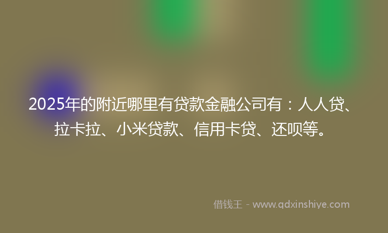 2025年的附近哪里有贷款金融公司有：人人贷、拉卡拉、小米贷款、信用卡贷、还呗等。