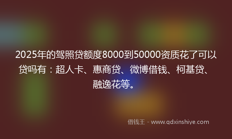 2025年的驾照贷额度8000到50000资质花了可以贷吗有：超人卡、惠商贷、微博借钱、柯基贷、融逸花等。