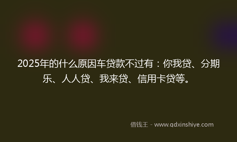 2025年的什么原因车贷款不过有：你我贷、分期乐、人人贷、我来贷、信用卡贷等。