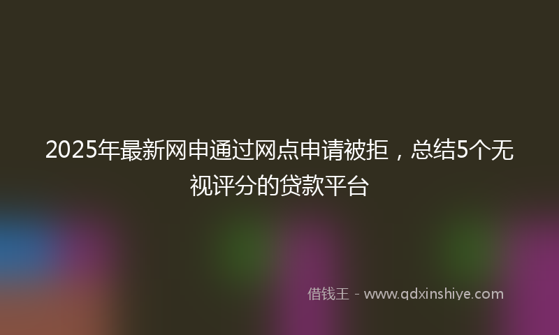 2025年最新网申通过网点申请被拒，总结5个无视评分的贷款平台