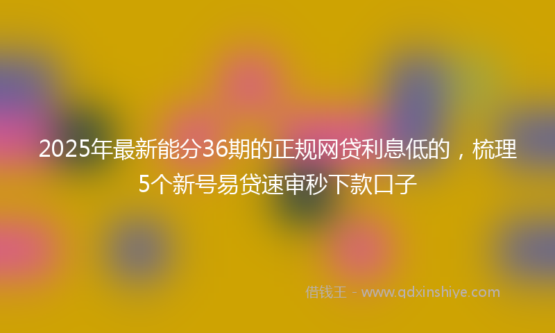 2025年最新能分36期的正规网贷利息低的，梳理5个新号易贷速审秒下款口子