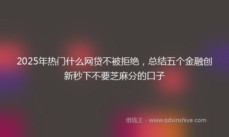 2025年热门什么网贷不被拒绝，总结五个金融创新秒下不要芝麻分的口子