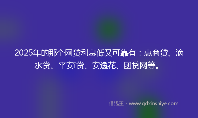 2025年的那个网贷利息低又可靠有：惠商贷、滴水贷、平安i贷、安逸花、团贷网等。