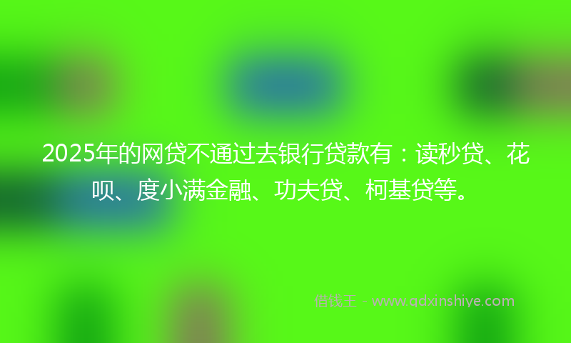 2025年的网贷不通过去银行贷款有：读秒贷、花呗、度小满金融、功夫贷、柯基贷等。