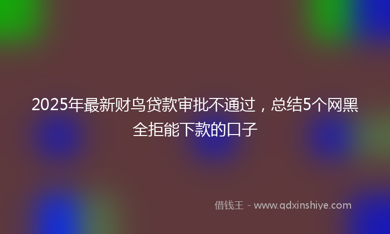2025年最新财鸟贷款审批不通过，总结5个网黑全拒能下款的口子