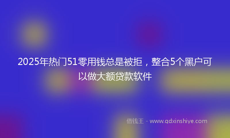 2025年热门51零用钱总是被拒，整合5个黑户可以做大额贷款软件