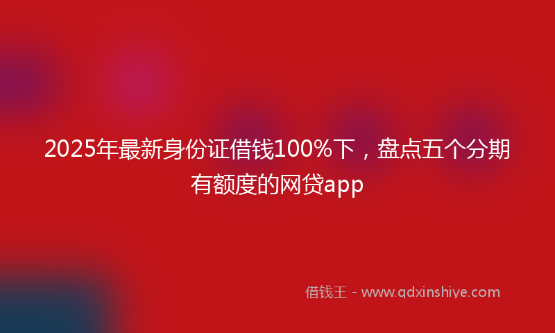 2025年最新身份证借钱100%下，盘点五个分期有额度的网贷app