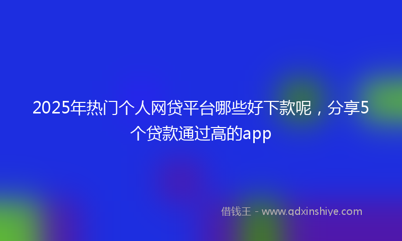 2025年热门个人网贷平台哪些好下款呢，分享5个贷款通过高的app