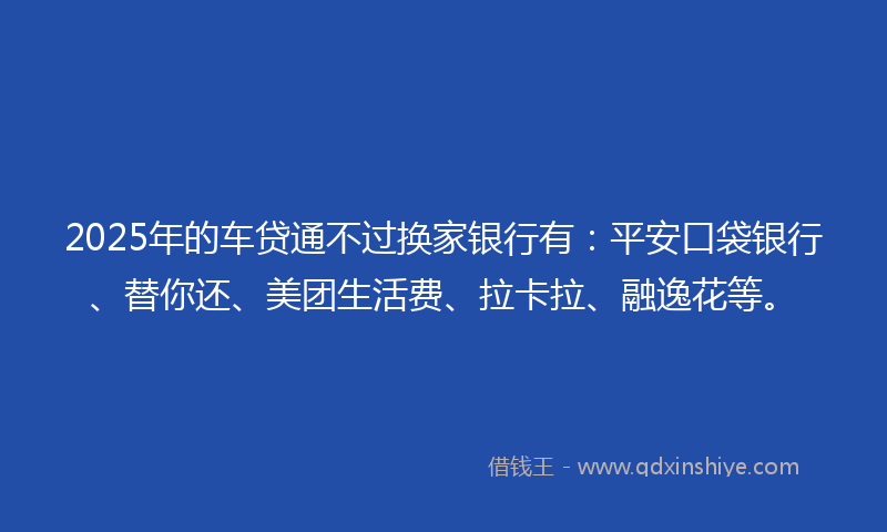 2025年的车贷通不过换家银行有：平安口袋银行、替你还、美团生活费、拉卡拉、融逸花等。