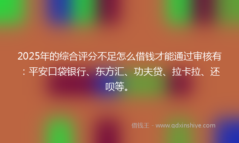 2025年的综合评分不足怎么借钱才能通过审核有：平安口袋银行、东方汇、功夫贷、拉卡拉、还呗等。