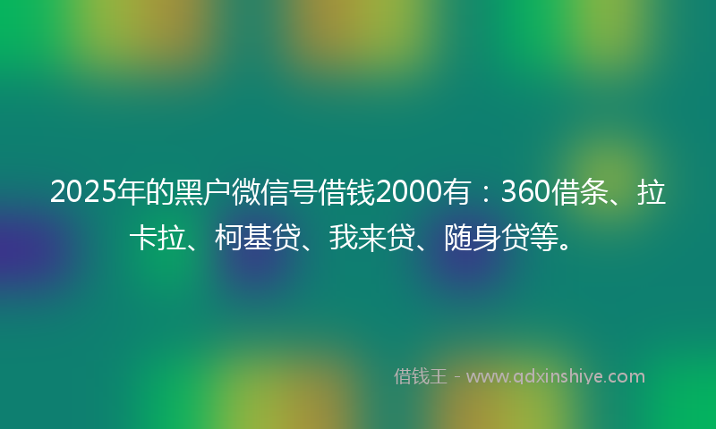 2025年的黑户微信号借钱2000有：360借条、拉卡拉、柯基贷、我来贷、随身贷等。