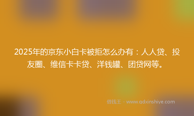 2025年的京东小白卡被拒怎么办有：人人贷、投友圈、维信卡卡贷、洋钱罐、团贷网等。