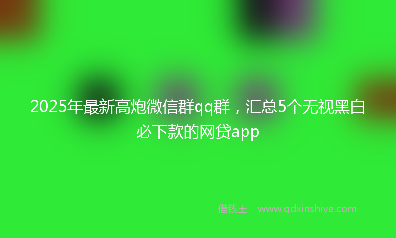 2025年最新高炮微信群qq群，汇总5个无视黑白必下款的网贷app