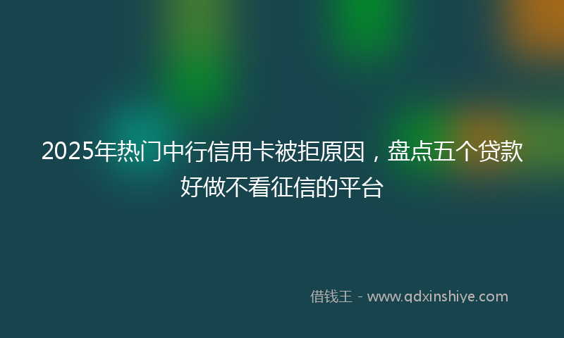 2025年热门中行信用卡被拒原因，盘点五个贷款好做不看征信的平台