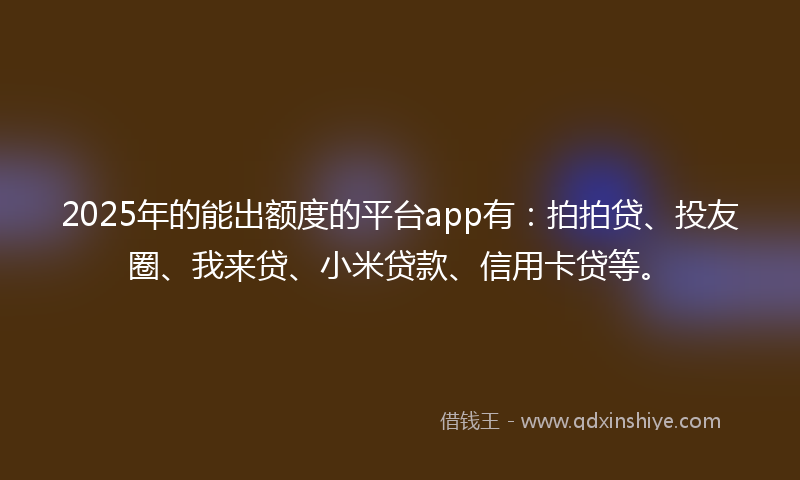 2025年的能出额度的平台app有：拍拍贷、投友圈、我来贷、小米贷款、信用卡贷等。