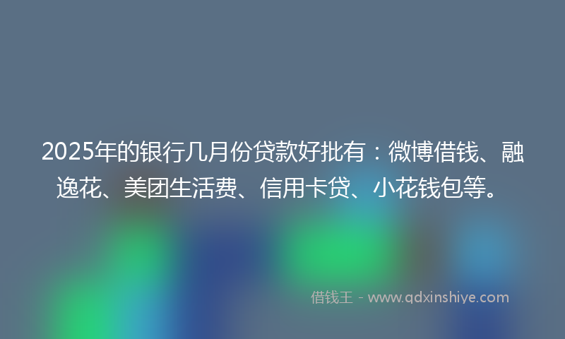 2025年的银行几月份贷款好批有：微博借钱、融逸花、美团生活费、信用卡贷、小花钱包等。