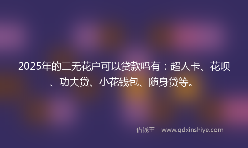 2025年的三无花户可以贷款吗有：超人卡、花呗、功夫贷、小花钱包、随身贷等。