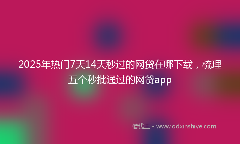 2025年热门7天14天秒过的网贷在哪下载，梳理五个秒批通过的网贷app