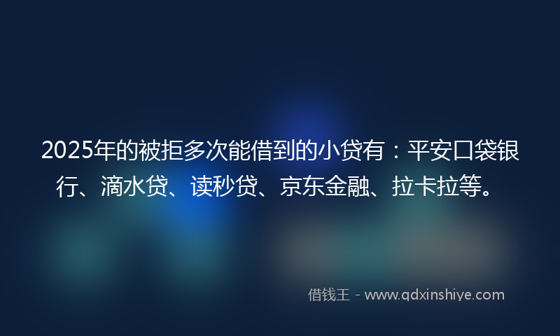 2025年的被拒多次能借到的小贷有：平安口袋银行、滴水贷、读秒贷、京东金融、拉卡拉等。