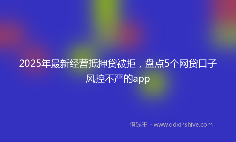 2025年最新经营抵押贷被拒，盘点5个网贷口子风控不严的app