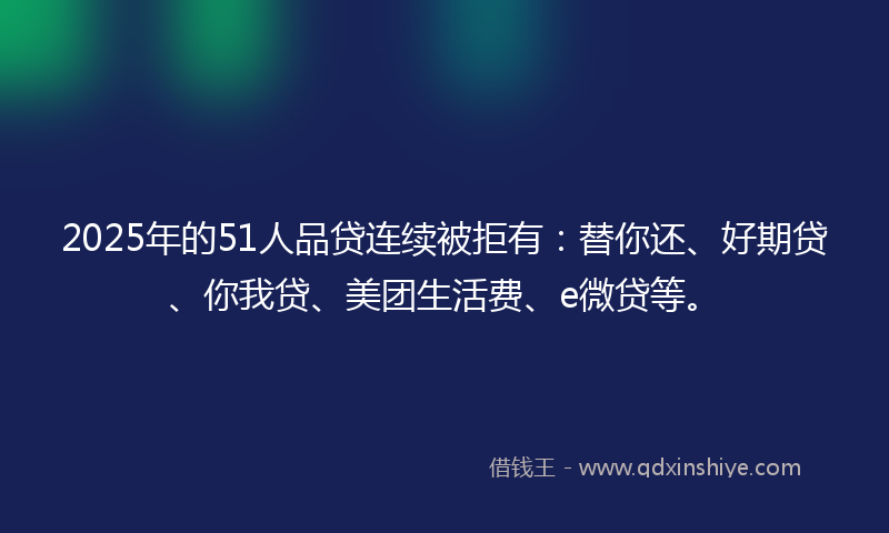 2025年的51人品贷连续被拒有：替你还、好期贷、你我贷、美团生活费、e微贷等。