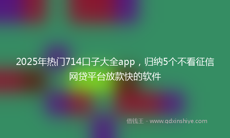 2025年热门714口子大全app，归纳5个不看征信网贷平台放款快的软件