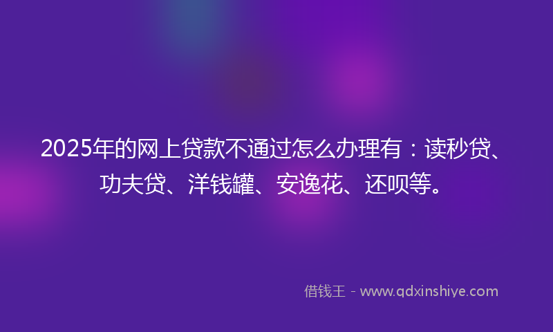 2025年的网上贷款不通过怎么办理有：读秒贷、功夫贷、洋钱罐、安逸花、还呗等。