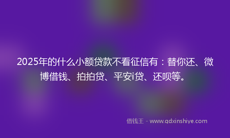 2025年的什么小额贷款不看征信有：替你还、微博借钱、拍拍贷、平安i贷、还呗等。