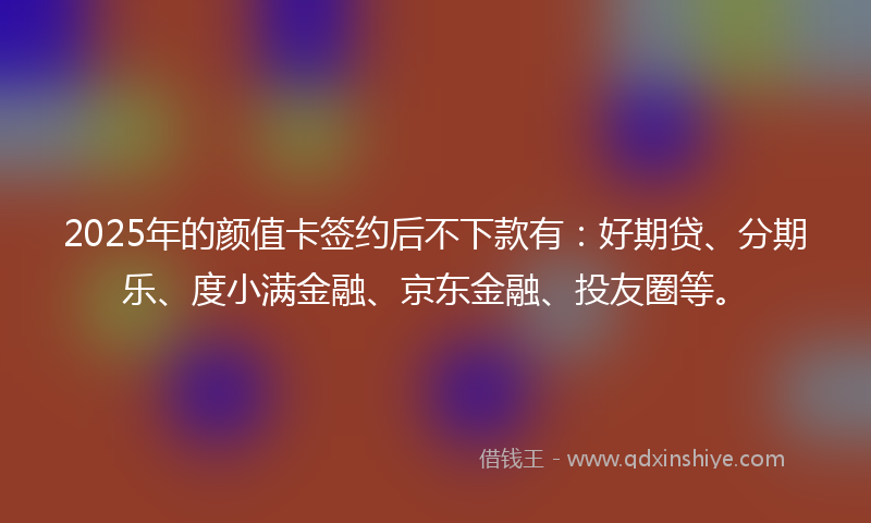 2025年的颜值卡签约后不下款有：好期贷、分期乐、度小满金融、京东金融、投友圈等。