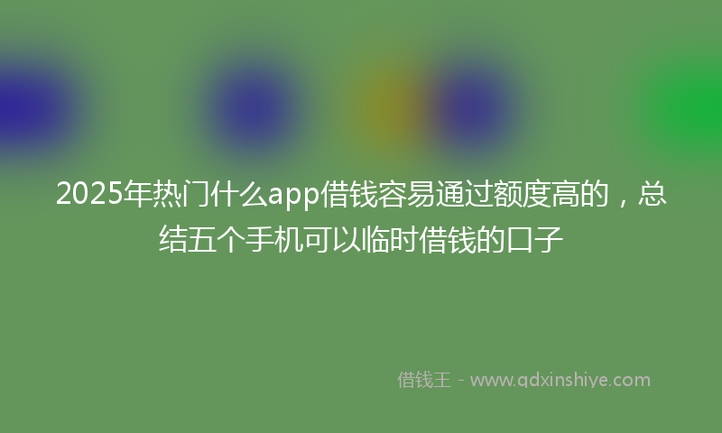 2025年热门什么app借钱容易通过额度高的，总结五个手机可以临时借钱的口子