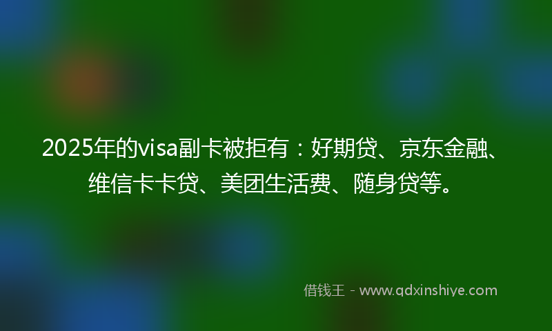 2025年的visa副卡被拒有：好期贷、京东金融、维信卡卡贷、美团生活费、随身贷等。