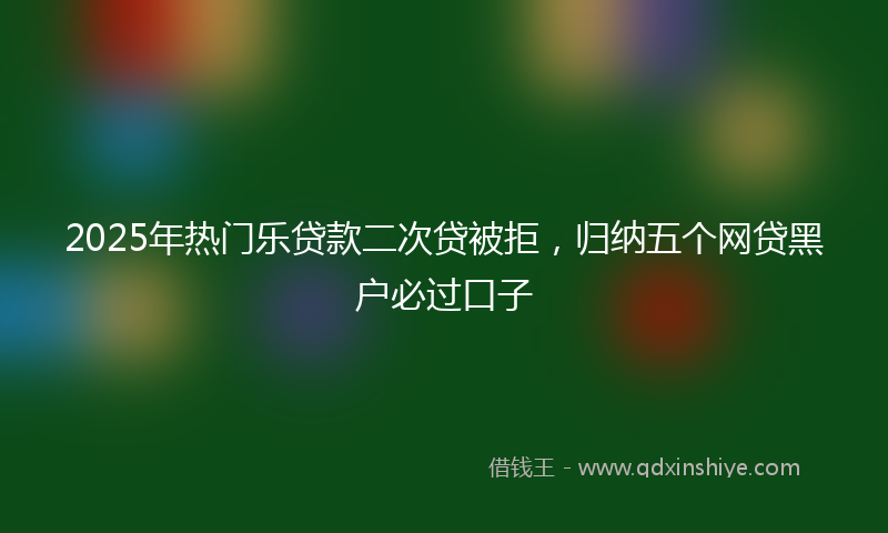 2025年热门乐贷款二次贷被拒，归纳五个网贷黑户必过口子