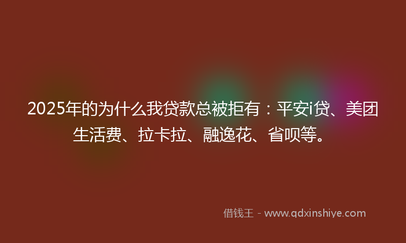 2025年的为什么我贷款总被拒有：平安i贷、美团生活费、拉卡拉、融逸花、省呗等。