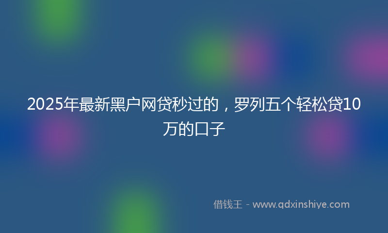 2025年最新黑户网贷秒过的，罗列五个轻松贷10万的口子