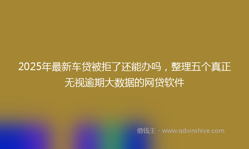 2025年最新车贷被拒了还能办吗，整理五个真正无视逾期大数据的网贷软件