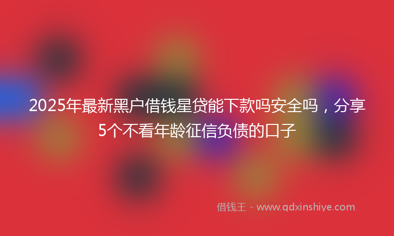 2025年最新黑户借钱星贷能下款吗安全吗，分享5个不看年龄征信负债的口子