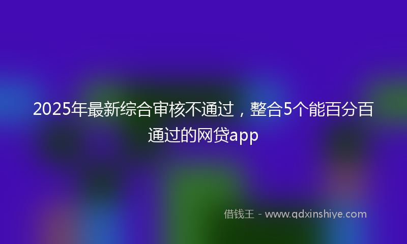 2025年最新综合审核不通过，整合5个能百分百通过的网贷app